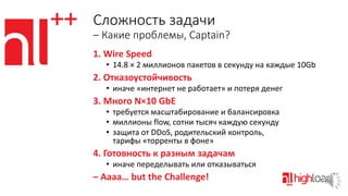 Сложность задачи
– Какие проблемы, Captain?
1. Wire Speed
• 14.8 × 2 миллионов пакетов в секунду на каждые 10Gb

2. Отказоустойчивость
• иначе «интернет не работает» и потеря денег

3. Много N×10 GbE
• требуется масштабирование и балансировка
• миллионы flow, сотни тысяч каждую секунду
• защита от DDoS, родительский контроль,
тарифы «торренты в фоне»

4. Готовность к разным задачам
• иначе переделывать или отказываться

– Аaaа… but the Challenge!

 