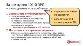 Зачем нужен 101-й DPI?
– у конкурентов есть проблемы
1. Зависимость от оборудования

• «просто так» никто
не сознается

• hardware vendor lock-in
– выгодно вендору, но не оператору
• аппаратный DPI
• не-тиражная электроника
х
–
– стоимость, риски незаменимости и уникальностиэто ерунда из 90
• нет маневра от закладок
– выше риски их обнаружить (shit happens)

2. Нет готовности к «разным задачам»
• сложно/невозможно доработать систему под новые задачи
– как пример, добавить распаковку gzip к акселератору regex
• нет эластичности вычислительной сложности обработки
– дальше поясню

 