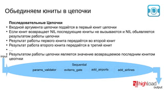 Обьединяем юниты в цепочки
Последовательные Цепочки
●
Входной аргумента цепочки подаётся в первый юнит цепочки
●
Если юнит возвращает NIL последующие юниты не вызываются и NIL обьявляется
результатом работы цепочки
●
Результат работы первого юнита передаётся во второй юнит
●
Результат работа второго юнита передаётся в третий юнит
●
…
●
Результатом работы цепочки является значение возвращаемое последним юнитом
input
цеопчки
Sequential
eviterra_gate

add_airports

add_airlines

output

 