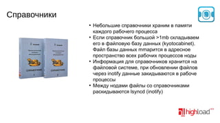 Справочники
●

●

●

●

Небольшие справочники храним в памяти
каждого рабочего процесса
Если справочник большой >1mb складываем
его в файловую базу данных (kyotocabinet).
Файл базы данных mmapится в адресное
пространство всех рабочих процессов ноды
Информация для справочников хранится на
файловой системе, при обновлении файлов
через inotify данные закидываются в рабоче
процессы
Между нодами файлы со справочниками
раскидываются lsyncd (inotify)

 