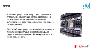 Логи
●

●

Рабочие процессы не могут писать данные в
глобальное хранилище непосредственно – в
этом случае отказ хранилища повредит
работоспособности приложения или приведёт к
потере данных
Пусть рабочие процессы складывают данные в
локальное хранилище в пределах ноды, и
перетаскивают данные в общее хранилище по
мере возможности

 