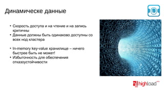 Динамическе данные
●

●

●

●

Скорость доступа и на чтение и на запись
критичны
Данные должны быть одинаково доступны со
всех нод кластера
In-memory key-value хранилище – ничего
быстрее быть не может!
Избыточность для обеспечения
отказоустойчивости

 