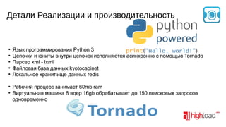 Детали Реализации и производительность

●
●
●
●
●

●
●

Язык программирования Python 3
(
)
Цепочки и юниты внутри цепочек исполняются асинхронно с помощью Tornado
Парсер xml - lxml
Файловая база данных kyotocabinet
Локальное хранилище данных redis
Рабочий процесс занимает 60mb ram
Виртуальная машина 8 ядер 16gb обрабатывает до 150 поисковых запросов
одновременно

 