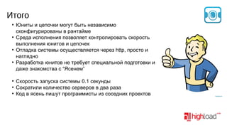 Итого
●

●

●

●

●
●
●

Юниты и цепочки могут быть независимо
сконфигурированы в рантайме
Среда исполнения позволяет контролировать скорость
выполнения юнитов и цепочек
Отладка системы осуществляется через http, просто и
наглядно
Разработка юнитов не требует специальной подготовки и
даже знакомства с “Ясенем”
Скорость запуска системы 0.1 секунды
Сократили количество серверов в два раза
Код в ясень пишут программисты из соседних проектов

 