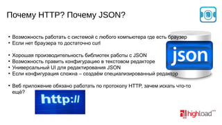 Почему HTTP? Почему JSON?
●
●

●
●
●
●

●

Возможность работать с системой с любого компьютера где есть браузер
Если нет браузера то достаточно curl
Хорошая производительность библиотек работы с JSON
Возможность править конфигурацию в текстовом редакторе
Универсальный UI для редактирования JSON
Если конфигурация сложна – создаём специализированный редактор
Веб приложение обязано работать по протоколу HTTP, зачем искать что-то
ещё?

 