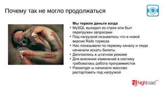 Почему так не могло продолжаться
●

●

●

●
●

●

Мы теряли деньги когда
MySQL выходил из строя или был
перегружен запросами
Под нагрузкой окзывалось что в новой
версии Rails тормоза
Нас показывали по первому каналу и люди
начинали искать билеты
Деплоились в штатном режиме
Для внесения изменений в систему
требовалась работа программистов
Passenger ы начинали массово
рестартовать под нагрузкой

 