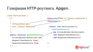 Генерация HTTP-роутинга. Apigen.
class ServiceUser {

...
$this->map['GET']['/users/:anketaId/']

/**
* ...

=function(){

* @http_method get
return (new ServiceUser())

* @uri /users/:anketaId/

->getUserDetails(

* ...

new FiltersBrokerAuthorized(),

*/
public function getUserDetails(

new RequestUserDetails(),

FiltersBrokerAuthorized $fb,

new ResponseUserDetails()

RequestUserDetails $req,
ResponseUserDetails $rsp
) { ...

};
...

 