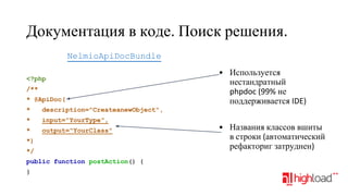 Документация в коде. Поиск решения.
NelmioApiDocBundle
<?php
/**
* @ApiDoc(
*

description="CreateanewObject",

*

input="YourType",

*

output="YourClass"

• Используется
нестандратный
phpdoc (99% не
поддерживается IDE)

*)
*/
public function postAction() {
}

• Названия классов вшиты
в строки (автоматический
рефакториг затруднен)

 