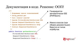 Документация в коде. Решение: ООП!
/**
* Возращаем список пользователей
* @http_method get

● Генерируется
автоматически IDE
(PHPStorm)

* @uri /users/:userId/
* @param FiltersBrokerAuthorized $fb
* @param RequestUserDetails $req
* @param ResponseUserDetails $rsp
* @return ResponseUserDetails
*/
public function getUserDetails(
FiltersBrokerAuthorized $fb,
RequestUserDetails $req,
ResponseUserDetails $rsp) { ...

● Имена классов (при
сборке документации)
берутся из типов
атрибутов.

 
