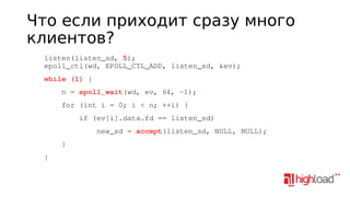 Что если приходит сразу много
клиентов?
    listen(listen_sd, 5);
    epoll_ctl(wd, EPOLL_CTL_ADD, listen_sd, &ev);
    while (1) {
        n = epoll_wait(wd, ev, 64, ­1);
        for (int i = 0; i < n; ++i) {
            if (ev[i].data.fd == listen_sd)
                new_sd = accept(listen_sd, NULL, NULL);
        }
    }

 