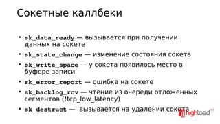 Сокетные каллбеки
●

●

●

●

●

●

sk_data_ready — вызывается при получении
данных на сокете
sk_state_change — изменение состояния сокета
sk_write_space — у сокета появилось место в
буфере записи
sk_error_report — ошибка на сокете
sk_backlog_rcv — чтение из очереди отложенных
сегментов (!tcp_low_latency)
sk_destruct — вызывается на удалении сокета

 