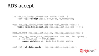 RDS accept
    int rds_tcp_accept_one(struct socket *sock) {
        sock­>ops­>accept(sock, new_sock, O_NONBLOCK);
    }
    void rds_tcp_accept_worker(struct work_struct *work) {
        while (rds_tcp_accept_one(rds_tcp_listen_sock) == 0);
    }
    DECLARE_WORK(rds_tcp_listen_work, rds_tcp_accept_worker);
    void rds_tcp_listen_data_ready(struct sock *sk, int bytes) {
        if (sk­>sk_state == TCP_LISTEN)
            queue_work(rds_wq, &rds_tcp_listen_work);
    }
    sock­>sk­>sk_data_ready = rds_tcp_listen_data_ready;

 