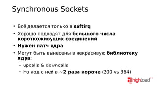 Synchronous Sockets
●

●

●

●

Всё делается только в softirq
Хорошо подходят для большого числа
короткоживущих соединений
Нужен патч ядра
Могут быть вынесены в некрасивую библиотеку
ядра:
–
–

upcalls & downcalls
Но код с ней в ~2 раза короче (200 vs 364)

 