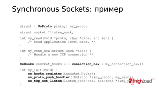 Synchronous Sockets: пример
    struct { SsProto proto;} my_proto; 
    struct socket *listen_sock;
    int my_read(void *proto, char *data, int len) {
        /* Read application level data. */
    }
    int my_conn_new(struct sock *sock) {
        /* Handle a new TCP connection */
    }
    SsHooks ssocket_hooks = {.connection_new = my_connection_new};
    int my_init(void) {
        ss_hooks_register(&ssocket_hooks);
        ss_proto_push_handler((SsProto *)&my_proto, my_read);
        ss_tcp_set_listen(listen_sock­>sk, (SsProto *)&my_proto);
    }

 