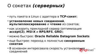 О сокетах (серверных)
●

●

●

●

●

●

путь пакета в Linux с адаптера в TCP-сокет;
установление новых соединений,
мультиплексирование и чтение из сокетов;
как ускорить прикладной сервер (оптимизация
accept(2), MSI-X и RPS/RFS, GRO);
можно быстрее: Oracle Reliable Datagram Sockets
еще быстрее: переход к полностью синхронным
сокетам
В основном интересовала скорость установления
соединений

 