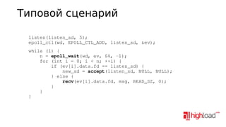 Типовой сценарий
    listen(listen_sd, 5);
    epoll_ctl(wd, EPOLL_CTL_ADD, listen_sd, &ev);
    while (1) {
        n = epoll_wait(wd, ev, 64, ­1);
        for (int i = 0; i < n; ++i) {
            if (ev[i].data.fd == listen_sd) {
                new_sd = accept(listen_sd, NULL, NULL);
            } else {
                recv(ev[i].data.fd, msg, READ_SZ, 0);
            }
        }
    }

 