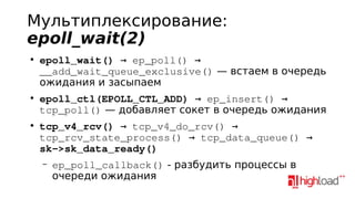 Мультиплексирование:
epoll_wait(2)
●

●

●

epoll_wait() → ep_poll() → 
__add_wait_queue_exclusive() — встаем в очередь
ожидания и засыпаем
epoll_ctl(EPOLL_CTL_ADD) → ep_insert() → 
tcp_poll() — добавляет сокет в очередь ожидания
tcp_v4_rcv() → tcp_v4_do_rcv() → 
tcp_rcv_state_process() → tcp_data_queue() → 
sk­>sk_data_ready()
–

ep_poll_callback() - разбудить процессы в
очереди ожидания

 