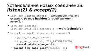Установление новых соединений:
listen(2) & accept(2)
●

●

●

inet_csk_listen_start() - аллоцирует место в
очереди, равное backlog (второй аргумент
listen(2))
inet_csk_accept() → 
inet_csk_wait_for_connect() → wait (schedule)
tcp_v4_do_rcv() → tcp_child_process()
–

–

tcp_rcv_state_process()
●
tcp_set_state(sk, TCP_ESTABLISHED);
sk­>sk_state_change(sk);
parent­>sk_data_ready(parent, 0);

 