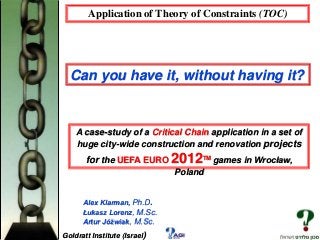 Application of Theory of Constraints (TOC)

Can you have it, without having it?

A case-study of a Critical Chain application in a set of
huge city-wide construction and renovation projects

for the UEFA EURO 2012TM games in Wrocław,
Poland
Alex Klarman, Ph.D.
Łukasz Lorenz, M.Sc.
Artur Jóźwiak, M.Sc.
Goldratt Institute (Israel)

 