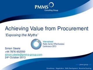 Achieving Value from Procurement
‘Exposing the Myths’

Simon Steele
+44 7876 652050
simon.steele@pmms-group.com
24th October 2013
www.pmms-group.com
Consultancy · Negotiation · Skills Development · Executive Sourcing

© PMMS Consulting Group. All rights reserved, 2011 www.pmms-group.com

 