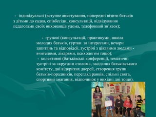  -  індивідуальні (вступне анкетування, попередні візити батьків 
з дітьми до садка, співбесіди, консультації, відвідування 
педагогами своїх вихованців удома, телефонний зв’язок);
     -  групові (консультації, практикуми, школа 
молодих батьків, гуртки  за інтересами, вечори 
запитань та відповідей, зустрічі з цікавими людьми - 
вчителями, лікарями, психологом тощо);
 -  колективні (батьківські конференції, тематичні 
зустрічі за «круглим столом», засідання батьківського 
комітету, дні відкритих дверей, створення групи 
батьків-порадників, перегляд ранків, спільні свята, 
спортивні змагання, відпочинок у вихідні дні тощо).

 