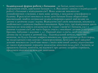 • Індивідуальні форми роботи з батьками - це бесіди, консультації,
відвідування сімей, доручення батькам і т. п. Важливою ланкою в індивідуальній
роботі з батьками є відвідування сім’ї. Вона дозволяє вихователю
познайомитися з умовами, в яких живе дитина, з загальною атмосферою в
будинку. В результаті вихователь може дати батькам більш обгрунтовані
рекомендації, знайти оптимальні шляхи створення єдиної лінії впливу на
дитину в дитячому садку і вдома. Відвідуючи сім’ї своїх вихованців, вихователь
знайомиться з досвідом сімейного виховання. Крім того, такі відвідування дають
вихователю можливість спілкуватися не тільки з матір ’ю і батьком, але і з
іншими членами сім’ї, які часто беруть участь у вихованні дитини (з сестрами і
братами, бабусями і дідусями т. д.). Перший візит в сім’ю, особливо якщо
дитина ще не ходить в дитячий сад, - відповідальний момент, часто він
визначає, чи будуть батьки довіряти вихователю, прислухатися до його порад,
чи налагодиться в них контакт і взаєморозуміння. Доцільно, щоб завідувач
допоміг вихователю (особливо якщо у нього невеликий досвід) підготуватися
до такого відвідування: порадить заздалегідь дізнатися склад сім’ї, з’ясувати, де
працюють батьки, намітити, які відомості про дитину потрібно отримати,
продумати відповіді на можливі запитання.

 