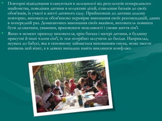 • Повторні відвідування плануються в залежності від результатів попереднього
знайомства, поведінки дитини в колективі дітей, ставлення батьків до своїх
обов'язків, їх участі в житті дитячого саду. Прийшовши до дитини додому
повторно, вихователь обов'язково перевіряє виконання своїх рекомендацій, даних
в попередній раз. Домагаючись виконання своїх вказівок, вихователь повинен
бути делікатним, уважним, враховувати можливості і умови життя сім'ї.
• Якщо в момент приходу вихователя, крім батька і матері дитини, в будинку
присутні й інші члени сім'ї, їх теж потрібно залучити до бесіди. Наприклад,
неувага до бабусі, яка в основному займається вихованням онука, може звести
нанівець цей візит, а в деяких випадках навіть викликати конфлікт.

 