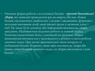 • Основна форма роботи з колективом батьків - групові батьківські
збори, які зазвичай проводиться раз на квартал.На цих зборах
батьків систематично знайомлять з цілями і завданнями, формами і
методами виховання дітей даної вікової групи в дитячому садку і
сім'ї. Це може бути доповідь або інформація вихователя, лікаря,
завідувача. Підбиваються підсумки роботи за певний період.
Тематика педагогічних бесід і доповідей на групових зборах
визначається вихователем у відповідності з річним планом роботи
дитячого садка. При цьому враховуються також інтереси та
побажання батьків. Корисно, якщо крім вихователя, лікаря або
інших співробітників дитячого садка, на зборах виступають і самі
батьки.

 