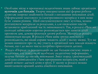 • Особливе місце в пропаганді педагогічних знань займає організація
куточків для батьків. Творче використання цієї форми роботи
дозволяє широко знайомити батьків з питаннями виховання дітей.
Оформлення текстового та ілюстративного матеріалу в них може
бути самим різним. Щоб систематизувати зміст куточка, можна
розташувати матеріали за розділами, а для оновлення текстів
встановити приблизний час їх змінюваності. Так, в розділі «Чим ми
сьогодні займалися» коротко розповідається про заняття дітей
протягом дня, демонструються дитячі роботи. Матеріали розділу
змінюються щодня. В розділі «Чим живе група» вихователі
розповідають, які цікаві справи чекають дітей у цьому місяці. Тут же
можна написати про те, яку участь в організації цих заходів візьмуть
батьки, що і до якого числа потрібно приготувати дитині.
• Розділ «Поради та рекомендації» не дає батькам систему знань з
педагогіки, але повідомляє необхідну педагогічну інформацію,
залучає батьків до питань виховання. Зміст порад і рекомендацій
доцільно співвідносити з тим програмним матеріалом, який в
даний момент дається дітям в групі. У цьому ж розділі можна
висвітлювати кращий досвід сімейного виховання.

 