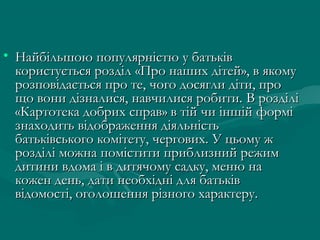 • Найбільшою популярністю у батьків
користується розділ «Про наших дітей», в якому
розповідається про те, чого досягли діти, про
що вони дізналися, навчилися робити. В розділі
«Картотека добрих справ» в тій чи іншій формі
знаходить відображення діяльність
батьківського комітету, чергових. У цьому ж
розділі можна помістити приблизний режим
дитини вдома і в дитячому садку, меню на
кожен день, дати необхідні для батьків
відомості, оголошення різного характеру.

 