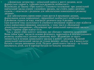 •

«Дошкільне дитинство» - унікальний період у житті людини, коли
формується здоров’я, здійснюється розвиток особистості..
Відповідно до Закону «Про освіту» і Типового положення про дошкільний
навчальний заклад одним з основних завдань, що стоять перед дитячим
садком, є «взаємодія з родиною для забезпечення повноцінного розвитку
дитини».
Для забезпечення сприятливих умов життя й виховання дитини,
формування основ повноцінної, гармонійної особистості необхідні зміцнення
й розвиток тісного зв’язку, взаємодії дитячого саду й родини.
Ідея взаємозв’язку суспільного й сімейного виховання знайшла своє відбиття
в ряді нормативно-правових документів, у тому числі в «Концепції
дошкільного виховання», «Положенні про дошкільний навчальний заклад»,
Законі України «Про освіту» й ін.
Так, у законі «Про освіту» записано, що «батьки є першими педагогами.
Вони зобов’язані закласти основи фізичного, морального й інтелектуального
розвитку особистості дитини в ранньому віці». Відповідно до цього
змінюється й позиція дошкільного закладу в роботі з родиною. Кожний
дошкільний навчальний заклад не тільки виховує дитину, але й консультує
батьків з питань виховання дітей. Педагог дошкільного закладу - не тільки
вихователь дітей, але й партнер батьків по їхньому вихованню.

 