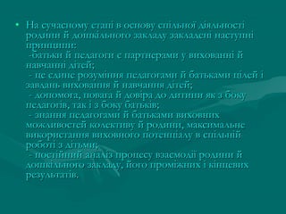 • На сучасному етапі в основу спільної діяльності
родини й дошкільного закладу закладені наступні
принципи:
-батьки й педагоги є партнерами у вихованні й
навчанні дітей;
- це єдине розуміння педагогами й батьками цілей і
завдань виховання й навчання дітей;
- допомога, повага й довіра до дитини як з боку
педагогів, так і з боку батьків;
- знання педагогами й батьками виховних
можливостей колективу й родини, максимальне
використання виховного потенціалу в спільній
роботі з дітьми;
- постійний аналіз процесу взаємодії родини й
дошкільного закладу, його проміжних і кінцевих
результатів.

 