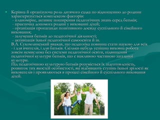 • Керівна й організуюча роль дитячого садка по відношенню до родини
характеризується комплексом факторів:
- планомірне, активне поширення педагогічних знань серед батьків;
- практична допомога родині у вихованні дітей;
- організація пропаганди позитивного досвіду суспільного й сімейного
виховання;
- залучення батьків до педагогічної діяльності;
- активізація їхньої педагогічної самоосвіти й ін. 
В.А. Сухомлинський вважав, що педагогіка повинна стати наукою для всіх
- і для вчителів, і для батьків. Скільки-небудь успішна виховна робота
зовсім немислима без системи педагогічної освіти, підвищення
педагогічної культури батьків, що є важливою частиною загальної
культури.
Під педагогічною культурою батьків розуміється їх підготовленість,
розвиток тих якостей особистості, які відбивають ступінь їхньої зрілості як
вихователів і проявляються в процесі сімейного й суспільного виховання
дітей. 

 