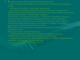 • В області дошкільної педагогіки батькам важливо: 

- знати основні закономірності й особливості виховання й навчання
дітей; 
- знайомити зі змістом і методами виховання; 
- опанувати методами організації дитячої діяльності, спілкування,
спрямованими на формування соціально коштовних форм поводження
й відносин дитини з оточуючими людьми.
Педагогічну культуру розглядають у зв’язці із загальними соціальнопедагогічними умовами виховання, які містять у собі сукупність
основних вимог суспільства до особистості батьків, зміст ідейних,
моральних норм, що регулюють внутрішньо сімейні відносини,
характер міжособових відносин у родині.
Відповідно до цього робота з батьками будується на принципах
співробітництва.
Ознаками такого співробітництва є:
- усвідомлення мети діяльності кожним учасником процесу;
чіткий поділ і кооперація праці між його учасниками;
- особистий контакт між учасниками процесу з обміном інформацією,
взаємною допомогою, самоконтролем;
- позитивні міжособистісні відносини .

 