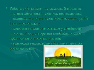 • Робота з батьками - це складна й важлива
частина діяльності педагога, що включає:
- підвищення рівня педагогічних знань, умінь
і навичок батьків; 
- допомога педагогів батькам у сімейному
вихованні для створення необхідних умов
правильного виховання дітей; 
- взаємодія вихователів і батьків у процесі
розвитку дітей.

 