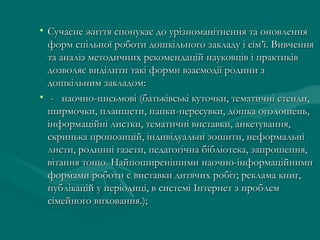 • Сучасне життя спонукає до урізноманітнення та оновлення
форм спільної роботи дошкільного закладу і сім’ї. Вивчення
та аналіз методичних рекомендацій науковців і практиків
дозволяє виділити такі форми взаємодії родини з
дошкільним закладом:
•  -   наочно-письмові (батьківські куточки, тематичні стенди,
ширмочки, планшети, папки-пересувки, дошка оголошень,
інформаційні листки, тематичні виставки, анкетування,
скринька пропозицій, індивідуальні зошити, неформальні
листи, родинні газети, педагогічна бібліотека, запрошення,
вітання тощо. Найпоширенішими наочно-інформаційними
формами роботи є виставки дитячих робіт; реклама книг,
публікацій у періодиці, в системі Інтернет з проблем
сімейного виховання.);

 
