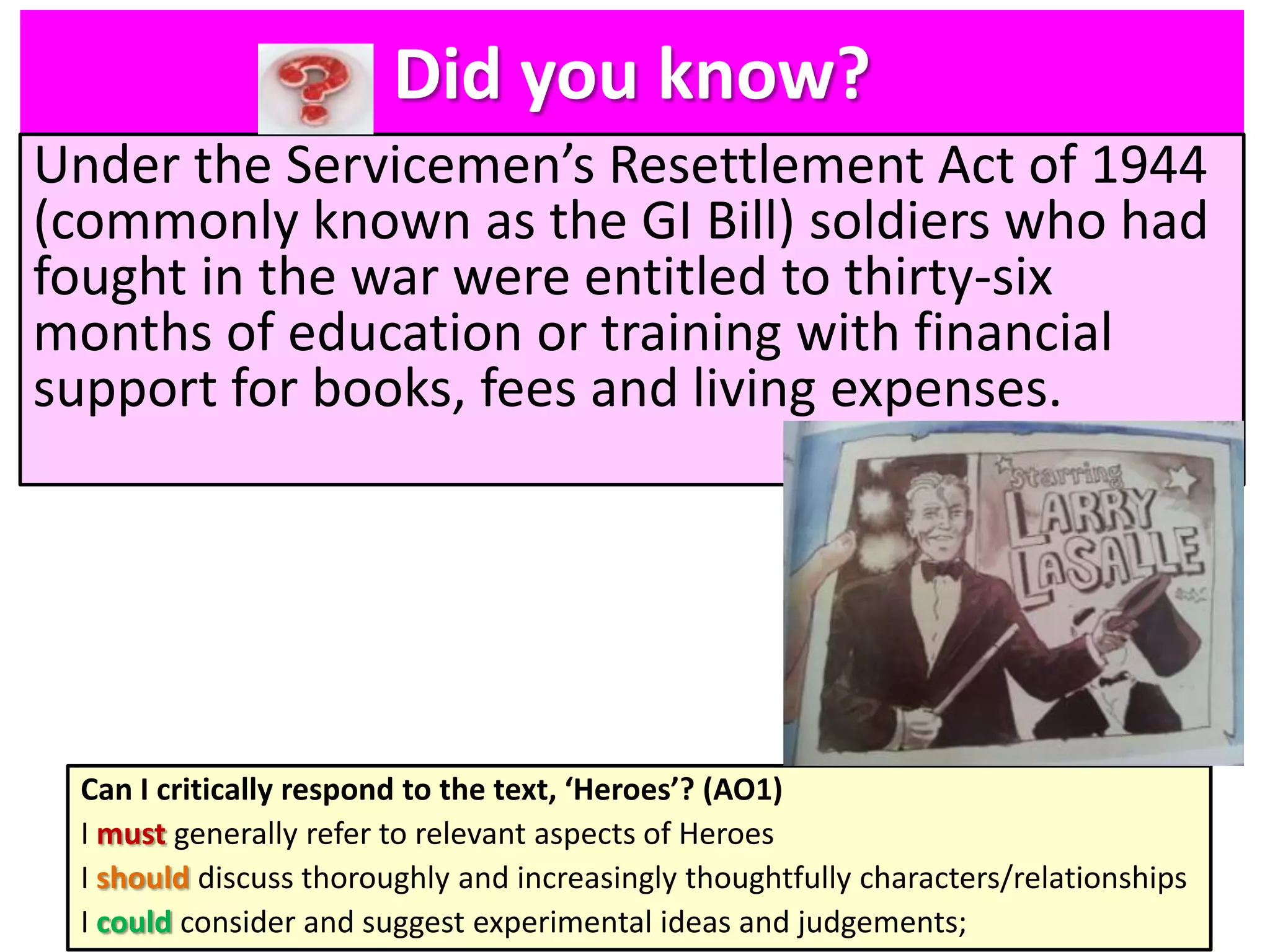 Did you know?
Under the Servicemen’s Resettlement Act of 1944
(commonly known as the GI Bill) soldiers who had
fought in the war were entitled to thirty-six
months of education or training with financial
support for books, fees and living expenses.

Can I critically respond to the text, ‘Heroes’? (AO1)
I must generally refer to relevant aspects of Heroes
I should discuss thoroughly and increasingly thoughtfully characters/relationships
I could consider and suggest experimental ideas and judgements;

 