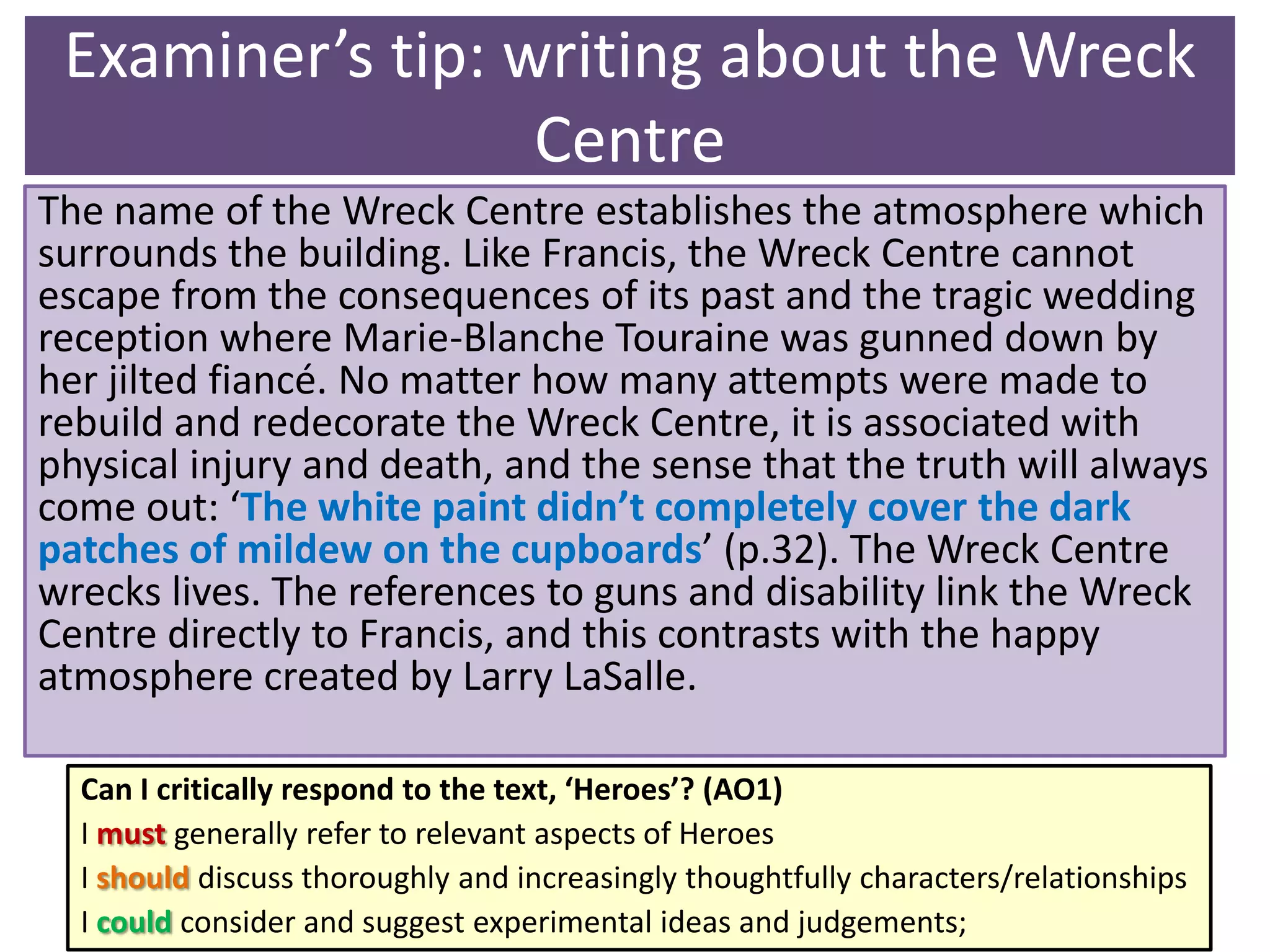 Examiner’s tip: writing about the Wreck
Centre
The name of the Wreck Centre establishes the atmosphere which
surrounds the building. Like Francis, the Wreck Centre cannot
escape from the consequences of its past and the tragic wedding
reception where Marie-Blanche Touraine was gunned down by
her jilted fiancé. No matter how many attempts were made to
rebuild and redecorate the Wreck Centre, it is associated with
physical injury and death, and the sense that the truth will always
come out: ‘The white paint didn’t completely cover the dark
patches of mildew on the cupboards’ (p.32). The Wreck Centre
wrecks lives. The references to guns and disability link the Wreck
Centre directly to Francis, and this contrasts with the happy
atmosphere created by Larry LaSalle.
Can I critically respond to the text, ‘Heroes’? (AO1)
I must generally refer to relevant aspects of Heroes
I should discuss thoroughly and increasingly thoughtfully characters/relationships
I could consider and suggest experimental ideas and judgements;

 