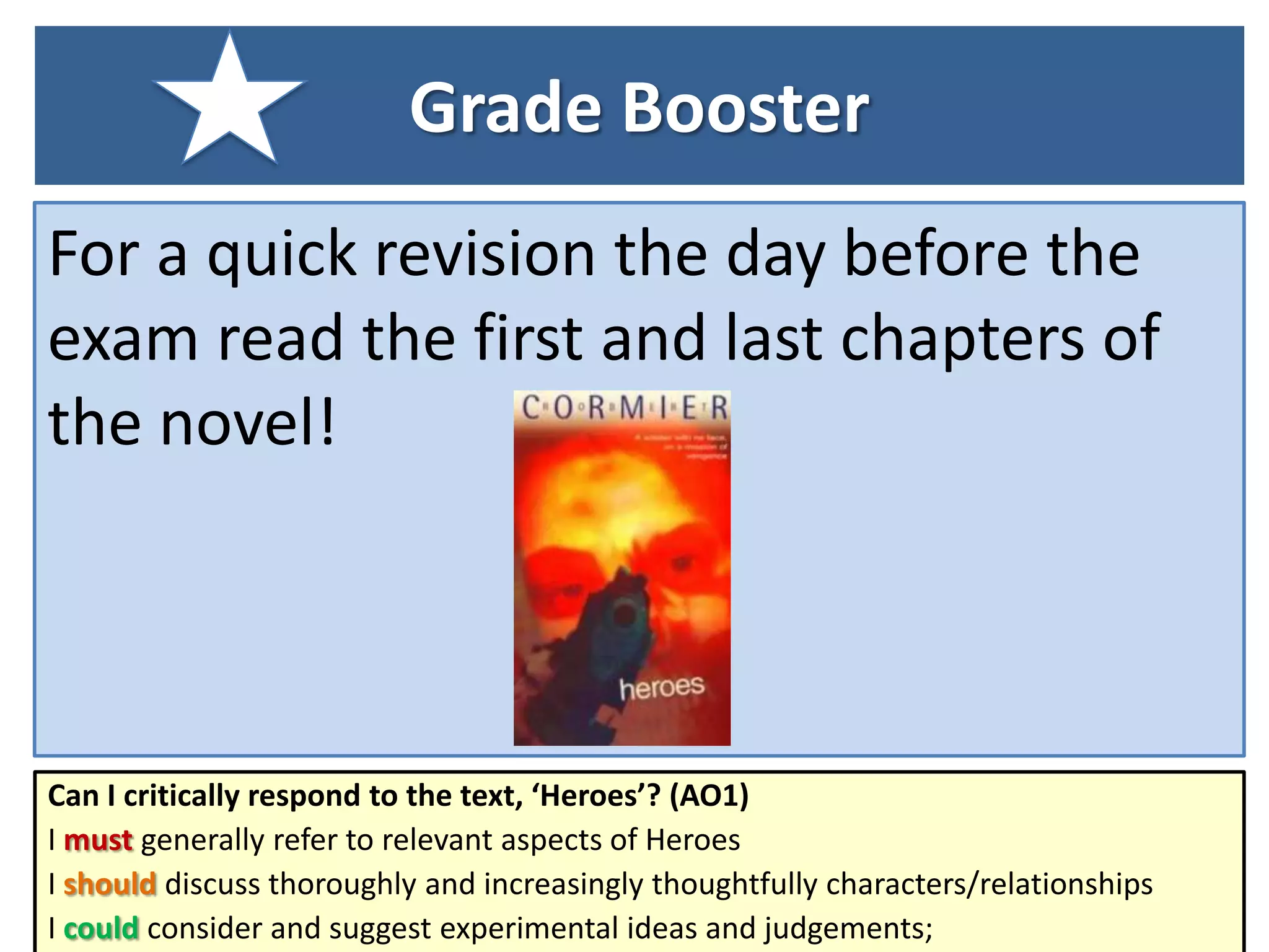 Grade Booster
For a quick revision the day before the
exam read the first and last chapters of
the novel!

Can I critically respond to the text, ‘Heroes’? (AO1)
I must generally refer to relevant aspects of Heroes
I should discuss thoroughly and increasingly thoughtfully characters/relationships
I could consider and suggest experimental ideas and judgements;

 