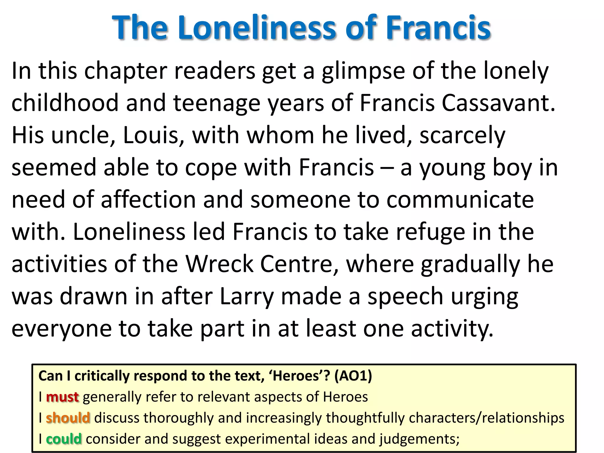 The Loneliness of Francis
In this chapter readers get a glimpse of the lonely
childhood and teenage years of Francis Cassavant.
His uncle, Louis, with whom he lived, scarcely
seemed able to cope with Francis – a young boy in
need of affection and someone to communicate
with. Loneliness led Francis to take refuge in the
activities of the Wreck Centre, where gradually he
was drawn in after Larry made a speech urging
everyone to take part in at least one activity.
Can I critically respond to the text, ‘Heroes’? (AO1)
I must generally refer to relevant aspects of Heroes
I should discuss thoroughly and increasingly thoughtfully characters/relationships
I could consider and suggest experimental ideas and judgements;

 