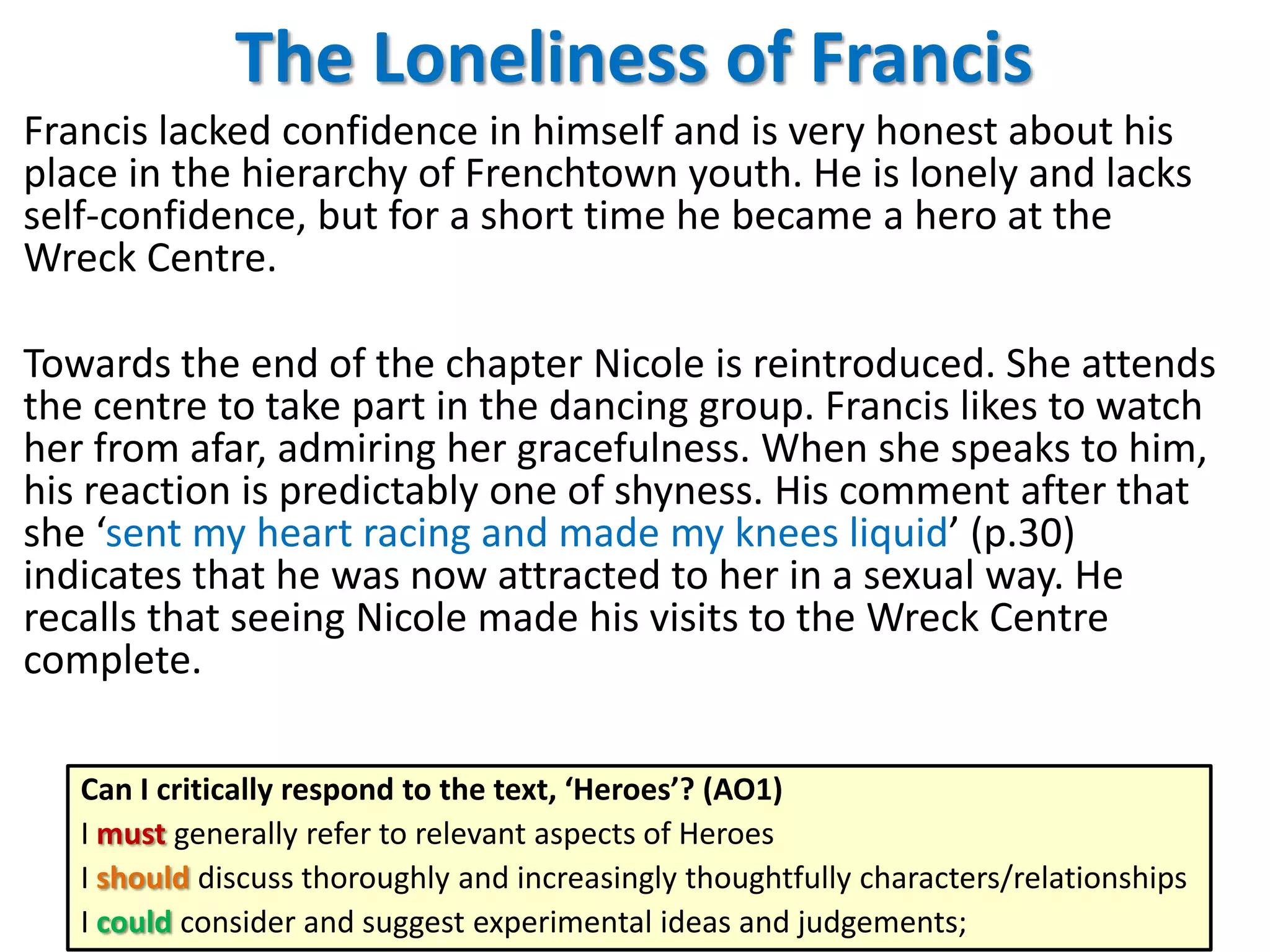 The Loneliness of Francis
Francis lacked confidence in himself and is very honest about his
place in the hierarchy of Frenchtown youth. He is lonely and lacks
self-confidence, but for a short time he became a hero at the
Wreck Centre.
Towards the end of the chapter Nicole is reintroduced. She attends
the centre to take part in the dancing group. Francis likes to watch
her from afar, admiring her gracefulness. When she speaks to him,
his reaction is predictably one of shyness. His comment after that
she ‘sent my heart racing and made my knees liquid’ (p.30)
indicates that he was now attracted to her in a sexual way. He
recalls that seeing Nicole made his visits to the Wreck Centre
complete.
Can I critically respond to the text, ‘Heroes’? (AO1)
I must generally refer to relevant aspects of Heroes
I should discuss thoroughly and increasingly thoughtfully characters/relationships
I could consider and suggest experimental ideas and judgements;

 