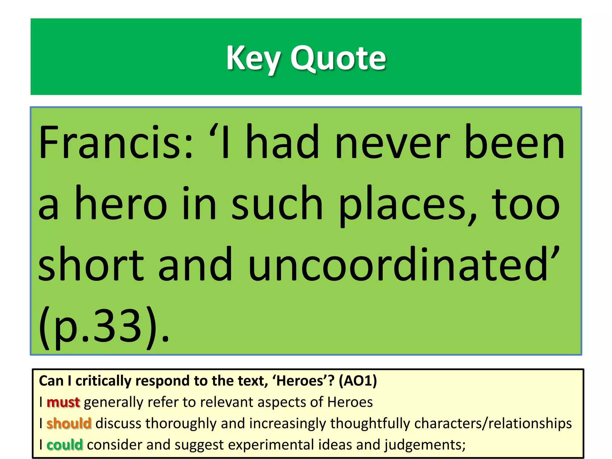 Key Quote

Francis: ‘I had never been
a hero in such places, too
short and uncoordinated’
(p.33).
Can I critically respond to the text, ‘Heroes’? (AO1)
I must generally refer to relevant aspects of Heroes
I should discuss thoroughly and increasingly thoughtfully characters/relationships
I could consider and suggest experimental ideas and judgements;

 