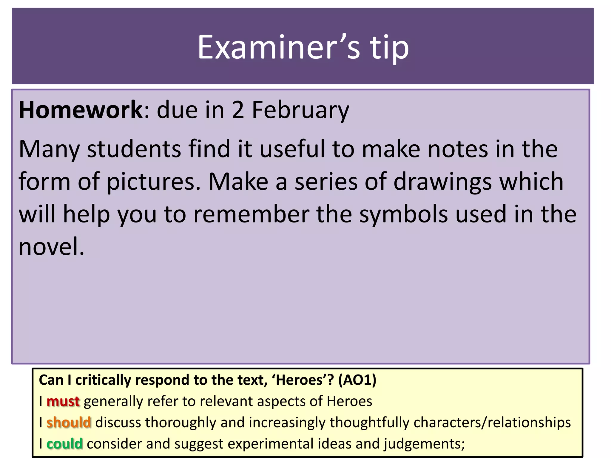 Examiner’s tip
Homework: due in 2 February
Many students find it useful to make notes in the
form of pictures. Make a series of drawings which
will help you to remember the symbols used in the
novel.

Can I critically respond to the text, ‘Heroes’? (AO1)
I must generally refer to relevant aspects of Heroes
I should discuss thoroughly and increasingly thoughtfully characters/relationships
I could consider and suggest experimental ideas and judgements;

 