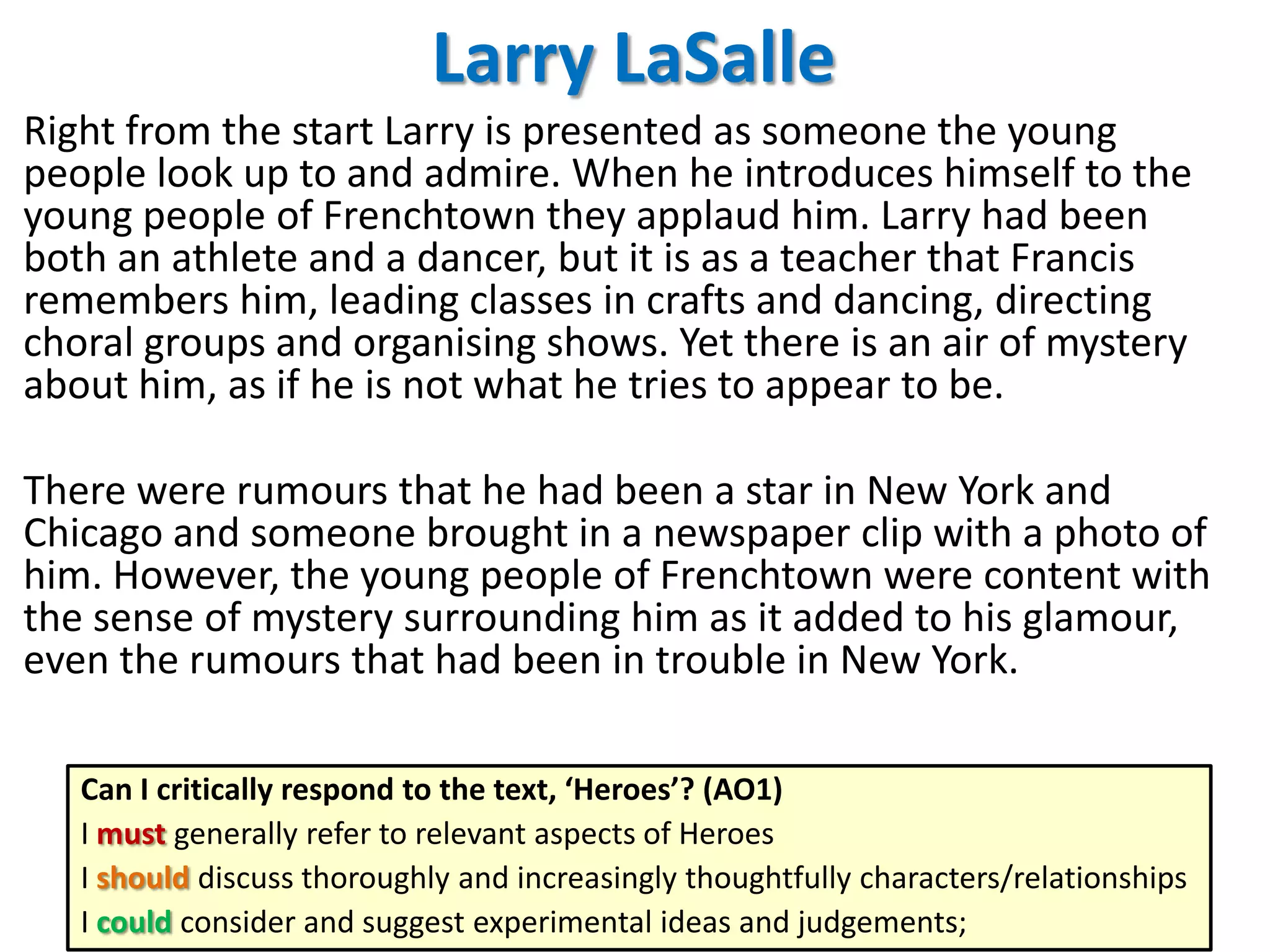 Larry LaSalle
Right from the start Larry is presented as someone the young
people look up to and admire. When he introduces himself to the
young people of Frenchtown they applaud him. Larry had been
both an athlete and a dancer, but it is as a teacher that Francis
remembers him, leading classes in crafts and dancing, directing
choral groups and organising shows. Yet there is an air of mystery
about him, as if he is not what he tries to appear to be.
There were rumours that he had been a star in New York and
Chicago and someone brought in a newspaper clip with a photo of
him. However, the young people of Frenchtown were content with
the sense of mystery surrounding him as it added to his glamour,
even the rumours that had been in trouble in New York.
Can I critically respond to the text, ‘Heroes’? (AO1)
I must generally refer to relevant aspects of Heroes
I should discuss thoroughly and increasingly thoughtfully characters/relationships
I could consider and suggest experimental ideas and judgements;

 