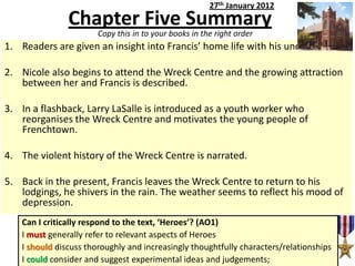 27th January 2012

Chapter Five Summary
Copy this in to your books in the right order

1. Readers are given an insight into Francis’ home life with his uncle.
2. Nicole also begins to attend the Wreck Centre and the growing attraction
between her and Francis is described.
3. In a flashback, Larry LaSalle is introduced as a youth worker who
reorganises the Wreck Centre and motivates the young people of
Frenchtown.
4. The violent history of the Wreck Centre is narrated.
5. Back in the present, Francis leaves the Wreck Centre to return to his
lodgings, he shivers in the rain. The weather seems to reflect his mood of
depression.
Can I critically respond to the text, ‘Heroes’? (AO1)
I must generally refer to relevant aspects of Heroes
I should discuss thoroughly and increasingly thoughtfully characters/relationships
I could consider and suggest experimental ideas and judgements;

 