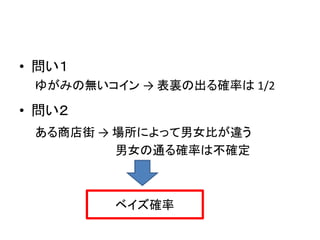 • 問い１
ゆがみの無いコイン → 表裏の出る確率は 1/2

• 問い２
ある商店街 → 場所によって男女比が違う
男女の通る確率は不確定

ベイズ確率

 