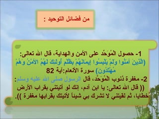 ‫من فضائل التوحيد :‬

‫1- حصول الموحد على المن لوالهداةية، قال ال تعالى:‬
‫ٌمْ ْلُ ظَ ْرّ‬
‫ َّ ميِ ظَ ظَ ْلُ ظَ ظَ ٌمْ ظَ ٌمْ ميِ ْلُ ميِ ظَ ظَ ْلُ ٌمْ ميِ ْلُ ٌمْ أ ٍ ْلُ ظَ ميِ ظَ ظَ ْلُ ْلُ ٌمْ ْلُ ظَ ْلُ ٌمْ‬
‫)الذةين آمنوا لولم ةيلبسوا إةيمانهم بظلم ألولئك لهم المن لوهم‬
‫مهتدلون( سورة النعام:آةية 28‬
‫ْلُ ٌمْ ظَ ْلُ ظَ‬
‫2- مغفرة ذنوب الموحد، قال الرسول صلى ال عليه لوسلم:‬
‫ٌمْ ْلُ ظَ ْرّ‬
‫)) قال ال تعالى: ةيا ابن آدم، إنك لو أتيتني بقراب الرض‬
‫خطاةيا، ثم لقيتني ل تشرك بي شيئا لتيتك بقرابها مغفرة ((.‬
‫اً‬

 