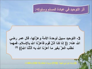 ‫أثر التوحي ،د في عبادة المسلم وسلوكه:‬

‫3- التوحي ،د سبيل لوح ،دة المة وعزتها، قال عمر رضي‬
‫،ّ‬
‫ال عنه: )) إنا كنا أذل قوم فأعزنا ال بالسلم، فمهما‬
‫ا ِ‬
‫،ّ‬
‫،ّ‬
‫)3(‬
‫نطلب العزّحَبغير ما أعزنا ال به أذلنا ال((‬
‫ّحَ ،ّنَّ‬
‫،ّ‬

‫)3( رواه ابن أبى شهبة )01/7(، ورواه الحاكم )1/ 031( واللفظ له.‬

 