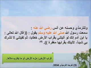 ‫وللترمذي وحسنه عن أنس رضي ال عنه :‬
‫سمعت رسول ال صلى ال عليه وسلم ميقول : )) قال ال تعالى :‬
‫ميا ابن آدم إنك لو أتيتني بقراب الرض خطاميا، ثم لقيتني ل تشرك‬
‫ا ُ‬
‫)4(‬
‫بي شيئا، لتيتك بقرابها مغفرة ((.‬
‫ا ُ‬
‫ ً‬

‫قراب الرض: ملء الرض أو ما ميقارب ملها.‬
‫)3( أخرجه الترميذى 4353.‬

 