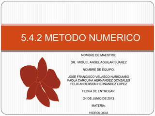 5.4.2 METODO NUMERICO
NOMBRE DE MAESTRO:
DR. MIGUEL ANGEL AGUILAR SUAREZ
NOMBRE DE EQUIPO:
JOSE FRANCISCO VELASCO NURICUMBO
PAOLA CAROLINA HERNANDEZ GONZALES
FELIX ANDERSON HERNANDEZ LOPEZ
FECHA DE ENTREGAR:
24 DE JUNIO DE 2013
MATERIA:

HIDROLOGIA

 